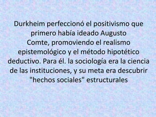 Durkheim perfeccionó el positivismo que
        primero había ideado Augusto
      Comte, promoviendo el realismo
   epistemológico y el método hipotético
deductivo. Para él. la sociología era la ciencia
de las instituciones, y su meta era descubrir
       "hechos sociales" estructurales
 