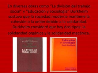 En diversas obras como “La división del trabajo
 social” y “Educación y Sociología” Durkheim
sostuvo que la sociedad moderna mantiene la
  cohesión o la unión debido a la solidaridad.
   Durkheim consideró que hay dos tipos: la
solidaridad orgánica y la solidaridad mecánica.
 