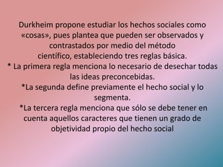 Durkheim propone estudiar los hechos sociales como
    «cosas», pues plantea que pueden ser observados y
             contrastados por medio del método
         científico, estableciendo tres reglas básica.
* La primera regla menciona lo necesario de desechar todas
                   las ideas preconcebidas.
    *La segunda define previamente el hecho social y lo
                           segmenta.
    *La tercera regla menciona que sólo se debe tener en
     cuenta aquellos caracteres que tienen un grado de
             objetividad propio del hecho social
 