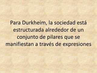 Para Durkheim, la sociedad está
  estructurada alrededor de un
   conjunto de pilares que se
manifiestan a través de expresiones
 