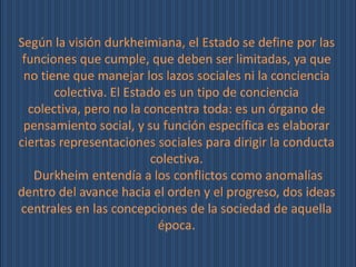 Según la visión durkheimiana, el Estado se define por las
 funciones que cumple, que deben ser limitadas, ya que
 no tiene que manejar los lazos sociales ni la conciencia
       colectiva. El Estado es un tipo de conciencia
  colectiva, pero no la concentra toda: es un órgano de
 pensamiento social, y su función específica es elaborar
ciertas representaciones sociales para dirigir la conducta
                          colectiva.
   Durkheim entendía a los conflictos como anomalías
dentro del avance hacia el orden y el progreso, dos ideas
centrales en las concepciones de la sociedad de aquella
                           época.
 