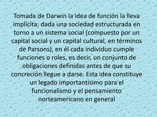 Tomada de Darwin la idea de función la lleva
 implícita: dada una sociedad estructurada en
 torno a un sistema social (compuesto por un
capital social y un capital cultural, en términos
   de Parsons), en él cada individuo cumple
  funciones o roles, es decir, un conjunto de
    obligaciones definidas antes de que su
concreción llegue a darse. Esta idea constituye
       un legado importantísimo para el
        funcionalismo y el pensamiento
           norteamericano en general
 