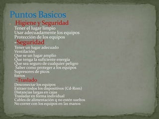    -   Higiene y Seguridad
    Tener el lugar limpio
    Usar adecuadamente los equipos
    Protección de los equipos
    -Seguridad
    Tener un lugar adecuado
    Ventilación
    Que se un lugar amplio
    Que tenga la suficiente energía
    Que sea seguro de cualquier peligro
     Saber como proteger a los equipos
    Supresores de picos
    forros
        -Traslado
    Desconectar los equipos
    Extraer todos los dispositivos (Cd-Rom)
    Distancias largas en cajas
    Trasladar en forma individual
    Cables de alimentación q no estén sueltos
    No correr con los equipos en las manos
 