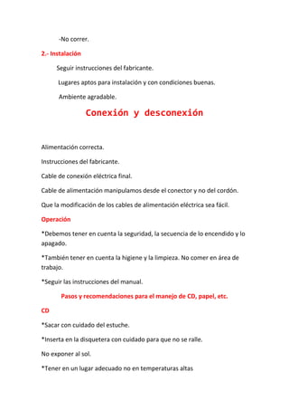 -No correr.

2.- Instalación

     Seguir instrucciones del fabricante.

      Lugares aptos para instalación y con condiciones buenas.

      Ambiente agradable.

                  Conexión y desconexión


Alimentación correcta.

Instrucciones del fabricante.

Cable de conexión eléctrica final.

Cable de alimentación manipulamos desde el conector y no del cordón.

Que la modificación de los cables de alimentación eléctrica sea fácil.

Operación

*Debemos tener en cuenta la seguridad, la secuencia de lo encendido y lo
apagado.

*También tener en cuenta la higiene y la limpieza. No comer en área de
trabajo.

*Seguir las instrucciones del manual.

       Pasos y recomendaciones para el manejo de CD, papel, etc.

CD

*Sacar con cuidado del estuche.

*Inserta en la disquetera con cuidado para que no se ralle.

No exponer al sol.

*Tener en un lugar adecuado no en temperaturas altas
 