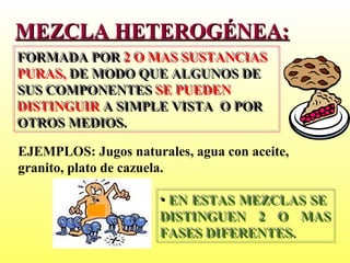 MEZCLA HETEROGÉNEA:
FORMADA POR 2 O MAS SUSTANCIAS
FORMADA POR 2 O MAS SUSTANCIAS
PURAS, DE MODO QUE ALGUNOS DE
PURAS, DE MODO QUE ALGUNOS DE
SUS COMPONENTES SE PUEDEN
SUS COMPONENTES SE PUEDEN
DISTINGUIR A SIMPLE VISTA O POR
DISTINGUIR A SIMPLE VISTA O POR
OTROS MEDIOS.
OTROS MEDIOS.

EJEMPLOS: Jugos naturales, agua con aceite,
granito, plato de cazuela.

                      • EN ESTAS MEZCLAS SE
                      • EN ESTAS MEZCLAS SE
                      DISTINGUEN 2 O MAS
                      DISTINGUEN 2 O MAS
                      FASES DIFERENTES.
                      FASES DIFERENTES.
 