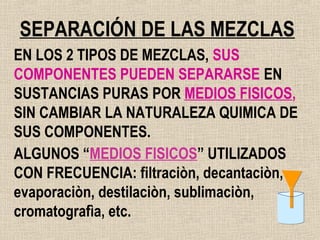 SEPARACIÓN DE LAS MEZCLAS
EN LOS 2 TIPOS DE MEZCLAS, SUS
COMPONENTES PUEDEN SEPARARSE EN
SUSTANCIAS PURAS POR MEDIOS FISICOS,
SIN CAMBIAR LA NATURALEZA QUIMICA DE
SUS COMPONENTES.
ALGUNOS “MEDIOS FISICOS” UTILIZADOS
CON FRECUENCIA: filtraciòn, decantaciòn,
evaporaciòn, destilaciòn, sublimaciòn,
cromatografìa, etc.
 