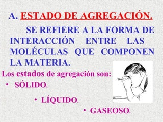 A. ESTADO DE AGREGACIÓN.
       SE REFIERE A LA FORMA DE
  INTERACCIÓN ENTRE LAS
  MOLÉCULAS QUE COMPONEN
  LA MATERIA.
Los estados de agregación son:
• SÓLIDO.
      • LÍQUIDO.
                   • GASEOSO.
 