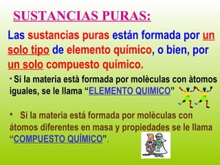 SUSTANCIAS PURAS:
Las sustancias puras están formada por un
solo tipo de elemento químico, o bien, por
un solo compuesto químico.
• Si
   la materia està formada por molèculas con àtomos
iguales, se le llama “ELEMENTO QUIMICO”

• Si la materia está formada por molèculas con
átomos diferentes en masa y propiedades se le llama
“COMPUESTO QUÍMICO”.
 