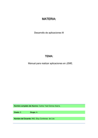 MATERIA:



                       Desarrollo de aplicaciones III




                                    TEMA:

                Manual para realizar aplicaciones en J2ME.




Nombre completo del Alumno: Carlos Yael Gómez Ibarra.


Grado: 5          Grupo: A


Nombre del Docente: ING. Eloy Contreras de Lira
 