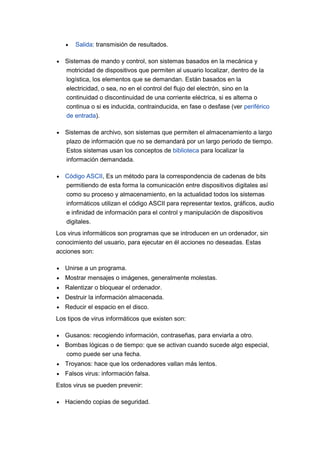 Salida: transmisión de resultados.
Sistemas de mando y control, son sistemas basados en la mecánica y
motricidad de dispositivos que permiten al usuario localizar, dentro de la
logística, los elementos que se demandan. Están basados en la
electricidad, o sea, no en el control del flujo del electrón, sino en la
continuidad o discontinuidad de una corriente eléctrica, si es alterna o
continua o si es inducida, contrainducida, en fase o desfase (ver periférico
de entrada).
Sistemas de archivo, son sistemas que permiten el almacenamiento a largo
plazo de información que no se demandará por un largo periodo de tiempo.
Estos sistemas usan los conceptos de biblioteca para localizar la
información demandada.
Código ASCII, Es un método para la correspondencia de cadenas de bits
permitiendo de esta forma la comunicación entre dispositivos digitales así
como su proceso y almacenamiento, en la actualidad todos los sistemas
informáticos utilizan el código ASCII para representar textos, gráficos, audio
e infinidad de información para el control y manipulación de dispositivos
digitales.
Los virus informáticos son programas que se introducen en un ordenador, sin
conocimiento del usuario, para ejecutar en él acciones no deseadas. Estas
acciones son:
Unirse a un programa.
Mostrar mensajes o imágenes, generalmente molestas.
Ralentizar o bloquear el ordenador.
Destruir la información almacenada.
Reducir el espacio en el disco.
Los tipos de virus informáticos que existen son:
Gusanos: recogiendo información, contraseñas, para enviarla a otro.
Bombas lógicas o de tiempo: que se activan cuando sucede algo especial,
como puede ser una fecha.
Troyanos: hace que los ordenadores vallan más lentos.
Falsos virus: información falsa.
Estos virus se pueden prevenir:
Haciendo copias de seguridad.
 