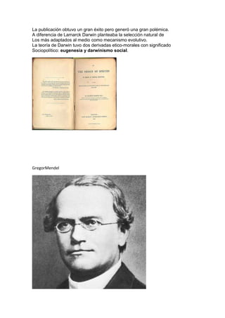 La publicación obtuvo un gran éxito pero generó una gran polémica.
A diferencia de Lamarck Darwin planteaba la selección natural de
Los más adaptados al medio como mecanismo evolutivo.
La teoría de Darwin tuvo dos derivadas etico-morales con significado
Sociopolítico: eugenesia y darwinismo social.
GregorMendel
 