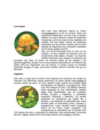 Los hongos
Otro reino cuya definición todavía es motivo
de investigación es el de los hongos. Estos son
organismos heterótrofos, es decir, que no pueden
elaborar su propio alimento a partir de sustancias
inorgánicas, como es el caso de los vegetales con
clorofila. Por eso deben nutrirse de sustancias
elaboradas por otros seres vivientes. Son un claro
ejemplo de organismos que comparten cualidades
de los reinos vegetal y animal.
Hay una forma intermedia entre el reino de los
hongos y el reino vegetal: los líquenes, que son
asociaciones entre algas y hongos. Los líquenes
habitan ambientes muy variados: los desiertos, las
montañas más altas, la tundra, los terrenos áridos de las estepas y los
glaciares antárticos; pueden vivir en esos lugares justamente por la simbiosis que
existe entre los organismos que los forman: el hongo provee la humedad
absorbida del aire y el alga, que posee clorofila, fabrica el almidón del que se
alimentan.
Vegetales
Este reino, al igual que el animal, está integrado por individuos con niveles de
evolución muy diferentes, desde organismos de pocas células hasta árboles de
muchos metros de altura. El reino vegetal surgió cuando las primeras algas
pluricelulares se adaptaron a la tierra firme, hace
unos 500 millones de años. Las plantas inferiores
están agrupadas en tres subdivisiones: talofitas
(algas más desarrolladas que las protistas),
briofitas (musgos y hepáticas) y pteridofitas
(equisetos, licopodios y helechos). Las plantas
superiores se caracterizan por poseer flor y
semillas, y se subdividen en gimnospermas, cuyas
semillas están al descubierto (pinos, cipreses) y
angiospermas, cuyas semillas están protegidas
dentro de los frutos (nogal, margarita). Las
angiospermas se extendieron por el planeta hace
120 millones de años, y constituyen la subdivisión más evolucionada y numerosa
del reino vegetal, desde la flor más simple hasta la más compleja y colorida.
 