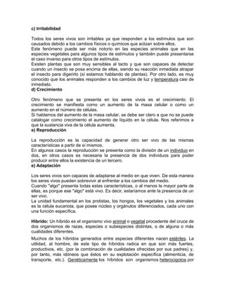 c) Irritabilidad
Todos los seres vivos son irritables ya que responden a los estímulos que son
causados debido a los cambios físicos o químicos que actúan sobre ellos.
Este fenómeno puede ser más notorio en las especies animales que en las
especies vegetales para algunos tipos de estímulos y también puede presentarse
el caso inverso para otros tipos de estímulos.
Existen plantas que son muy sensibles al tacto y que son capaces de detectar
cuando un insecto se posa encima de ellas, siendo su reacción inmediata atrapar
el insecto para digerirlo (sí estamos hablando de plantas). Por otro lado, es muy
conocido que los animales responden a los cambios de luz y temperatura casi de
inmediato.
d) Crecimiento
Otro fenómeno que se presenta en los seres vivos es el crecimiento. El
crecimiento se manifiesta como un aumento de la masa celular o como un
aumento en el número de células.
Si hablamos del aumento de la masa celular, se debe ser claro a que no se puede
catalogar como crecimiento el aumento de líquido en la célula. Nos referimos a
que la sustancia viva de la célula aumenta.
e) Reproducción
La reproducción es la capacidad de generar otro ser vivo de las mismas
características a partir de sí mismos.
En algunos casos la reproducción se presenta como la división de un individuo en
dos, en otros casos es necesaria la presencia de dos individuos para poder
producir entre ellos la existencia de un tercero.
e) Adaptación
Los seres vivos son capaces de adaptarse al medio en que viven. De esta manera
los seres vivos pueden sobrevivir al enfrentar a los cambios del medio.
Cuando "algo" presenta todas estas características, o al menos la mayor parte de
ellas, es porque ese "algo" está vivo. Es decir, estaríamos ante la presencia de un
ser vivo.
La unidad fundamental en los protistas, los hongos, los vegetales y los animales
es la célula eucariota, que posee núcleo y orgánulos diferenciados, cada uno con
una función específica.
Hibrido: Un híbrido es el organismo vivo animal o vegetal procedente del cruce de
dos organismos de razas, especies o subespecies distintas, o de alguna o más
cualidades diferentes.
Muchos de los híbridos generados entre especies diferentes nacen estériles. La
utilidad, al hombre, de este tipo de híbridos radica en que son más fuertes,
productivos, etc. (por la combinación de cualidades ofrecidas por sus padres) y,
por tanto, más idóneos que éstos en su explotación específica (alimenticia, de
transporte, etc.). Genéticamente los híbridos son organismos heterocigotos por
 