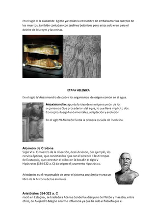 En el siglo III la ciudad de Egipto ya tenían la costumbre de embalsamar los cuerpos de
los muertos, también contaban con jardines botánicos pero estos solo eran para el
deleite de los reyes y las reinas.
ETAPA HELENICA
En el siglo IV Anaximandro descubre los organismos de origen común en el agua.
Anaximandro: apunta la idea de un origen común de los
organismos Que procederían del agua, lo que lleva implícito dos
Conceptos luego fundamentales, adaptación y evolución
En el siglo VI Alcmeón funda la primera escuela de medicina.
Alcmeón de Crotona
Siglo VI a. C maestro de la disección, descubriendo, por ejemplo, los
nervios ópticos, que conectan los ojos con el cerebro o las trompas
de Eustaquio, que conectan el oído con la bocaEn el siglo V
Hipócrates (384-322 a. C) da origen el juramento hipocrático.
Aristóteles es el responsable de crear el sistema anatómico y crea un
libro de la historia de los animales.
Aristóteles 384‐322 a. C
nació en Estagira , se trasladó a Atenas donde fue discípulo de Platón y maestro, entre
otros, de Alejandro Magno enorme influencia ya que ha sido el filósofo que el
 
