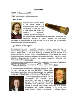 SESIÓN Nº 6
FECHA: 13 De Junio de 2013
TEMA: Introducción a la Biología celular.
Microscopio:
Se puede decir que en Roma
ya se había creado el
microscopio pero no lo dieron
a conocer y se dice que solo
es una teoría. En 1590: En
Midelburg (Holanda),
ZachariasJanssen construye el
que sería el primer microscopio compuesto de la historia. De una
simplicidad absoluta el mismo consistía en dos lentes
soportados en sendos tubos de latón de unos 25 cm de largo que se deslizaban
(facilitando el enfoque) dentro de otro.
¿Qué es un microscopio?
El microscopio (de micro-, pequeño, y scopio, σκοπεω, observar) es un
instrumento que permite observar objetos que son demasiado pequeños para ser
vistos a simple vista. El tipo más común y el primero que se inventó es el
microscopio óptico. Se trata de un instrumento óptico que contiene dos o más
lentes que permiten obtener una imagen aumentada del objeto y que funciona por
refracción. La ciencia que investiga los objetos pequeños utilizando este
instrumento se llama microscopía.
Microscopio compuesto fabricado hacia1751 por Magny. Proviene del laboratorio
del duque de Chaulnes y pertenece al Museo de Artes y Oficios, París.
El microscopio fue inventado por ZachariasJanssen en 1590.
En 1665 aparece en la obra de William Harvey sobre
la circulación sanguínea al mirar al microscopio los capilares
sanguíneos y Robert Hooke publica su obra Micrographia.
En 1665 Robert Hooke observó con un
microscopio un delgado corte
de corcho y notó que el material era
poroso, en su conjunto, formaban
cavidades poco profundas a modo de
celditas a las que llamó células. Se trataba de la primera
observación de células muertas. Unos años más
tarde, Marcello Malpighi, anatomista y biólogo italiano,
 