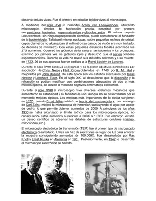 observó células vivas. Fue el primero en estudiar tejidos vivos al microscopio.
A mediados del siglo XVII un holandés, Antón van Leeuwenhoek, utilizando
microscopios simples de fabricación propia, describió por primera
vez protozoos, bacterias, espermatozoides y glóbulos rojos. El micros copista
Leeuwenhoek, sin ninguna preparación científica, puede considerarse el fundador
de la bacteriología. Tallaba él mismo sus lupas, sobre pequeñas esferas de cristal,
cuyos diámetros no alcanzaban el milímetro (su campo de visión era muy limitado,
de décimas de milímetro). Con estas pequeñas distancias focales alcanzaba los
275 aumentos. Observó los glóbulos de la sangre, las bacterias y los protozoos;
examinó por primera vez los glóbulos rojos y descubrió que el semen contiene
espermatozoides. Durante su vida no reveló sus métodos secretos y a su muerte,
en 1723, 26 de sus aparatos fueron cedidos a la Royal Society de Londres.
Durante el siglo XVIII continuó el progreso y se lograron objetivos acromáticos por
asociación de Chris Neros y Flint Crown obtenidos en 1740 por H. M. Hall y
mejorados por John Dollond. De esta época son los estudios efectuados por Isaac
Newton y Leonhard Euler. En el siglo XIX, al descubrirse que la dispersión y la
refracción se podían modificar con combinaciones adecuadas de dos o más
medios ópticos, se lanzan al mercado objetivos acromáticos excelentes.
Durante el siglo XVIII el microscopio tuvo diversos adelantos mecánicos que
aumentaron su estabilidad y su facilidad de uso, aunque no se desarrollaron por el
momento mejoras ópticas. Las mejoras más importantes de la óptica surgieron
en 1877, cuando Ernst Abbe publicó su teoría del microscopio y, por encargo
de Carl Zeiss, mejoró la microscopía de inmersión sustituyendo el agua por aceite
de cedro, lo que permite obtener aumentos de 2000. A principios de los años
1930 se había alcanzado el límite teórico para los microscopios ópticos, no
consiguiendo estos aumentos superiores a 500X o 1,000X. Sin embargo, existía
un deseo científico de observar los detalles de estructuras celulares (núcleo,
mitocondria, etc.).
El microscopio electrónico de transmisión (TEM) fue el primer tipo de microscopio
electrónico desarrollado. Utiliza un haz de electrones en lugar de luz para enfocar
la muestra consiguiendo aumentos de 100.000X. Fue desarrollado por Max
Knoll y Ernst Ruska en Alemania en 1931. Posteriormente, en 1942 se desarrolla
el microscopio electrónico de barrido.
 