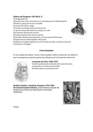 Galeno de Pérgamo 129‐199 d. C
Fisiología galénica
Demostró que varios músculos son controlados por la médula espinal
Identificó 7 pares de nervios craneales
Funciones de riñón y vejiga
El cerebro es el órgano que controla la voz
Lo que circula por las arterias es sangre y no aire
Describió las válvulas del corazón
Estudió la anatomía de venas y arterias
Desarrolló métodos de preparación y conservación de fármacos
Estudió diversas enfermedades infecciosas
Estableció conceptos digestivos como el quilo o la bilis, uno de los humores
Producido en el hígado
ETAPA MODERNA
En las ciudades de España, Francia, Italia ya podían realizar la disección de cadáveres
para investigaciones además poseían los anfiteatros de la facultad de enfermería.
Leonardo da Vinci 1452‐1519
Grandes aportaciones al estudio del cuerpo humano,
comparado con el de otros animales.
Estudios sobre el vuelo de las aves
Andrés Vesalio o Andreas Vesalius 1514‐1564
De humanicorporis fabrica, profundísimos estudio de
anatomía humana tras diseccionar numerosos
cadáveres.
Falopio
 