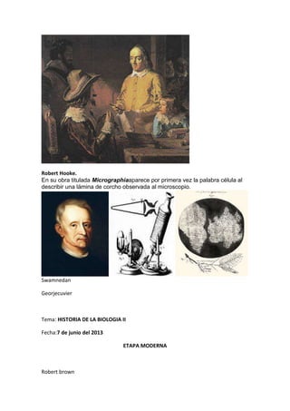 Robert Hooke.
En su obra titulada Micrographiaaparece por primera vez la palabra célula al
describir una lámina de corcho observada al microscopio.
Swamnedan
Georjecuvier
Tema: HISTORIA DE LA BIOLOGIA II
Fecha:7 de junio del 2013
ETAPA MODERNA
Robert brown
 