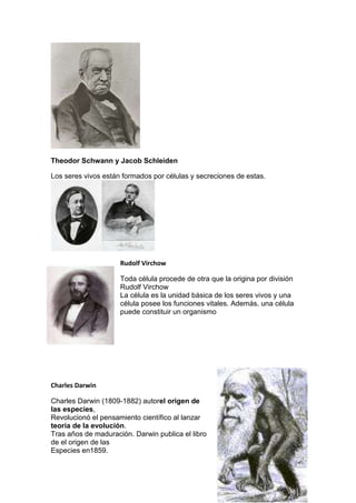 Theodor Schwann y Jacob Schleiden
Los seres vivos están formados por células y secreciones de estas.
Rudolf Virchow
Toda célula procede de otra que la origina por división
Rudolf Virchow
La célula es la unidad básica de los seres vivos y una
célula posee los funciones vitales. Además, una célula
puede constituir un organismo
Charles Darwin
Charles Darwin (1809-1882) autorel origen de
las especies,
Revolucionó el pensamiento científico al lanzar
teoría de la evolución.
Tras años de maduración. Darwin publica el libro
de el origen de las
Especies en1859.
 