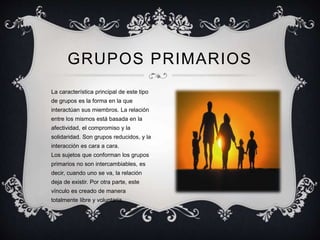 La característica principal de este tipo
de grupos es la forma en la que
interactúan sus miembros. La relación
entre los mismos está basada en la
afectividad, el compromiso y la
solidaridad. Son grupos reducidos, y la
interacción es cara a cara.
Los sujetos que conforman los grupos
primarios no son intercambiables, es
decir, cuando uno se va, la relación
deja de existir. Por otra parte, este
vínculo es creado de manera
totalmente libre y voluntaria.
GRUPOS PRIMARIOS
 