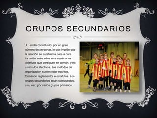  están constituidos por un gran
número de personas, lo que impide que
la relación se establezca cara a cara.
La unión entre ellos esta sujeta a los
objetivos que persiguen en común, y no
a vínculos afectivos. Sus métodos de
organización suelen estar escritos,
formando reglamentos o estatutos. Los
grupos secundarios están compuestos,
a su vez, por varios grupos primarios.
GRUPOS SECUNDARIOS
 