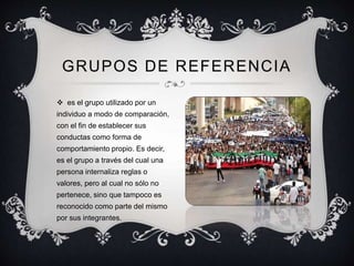  es el grupo utilizado por un
individuo a modo de comparación,
con el fin de establecer sus
conductas como forma de
comportamiento propio. Es decir,
es el grupo a través del cual una
persona internaliza reglas o
valores, pero al cual no sólo no
pertenece, sino que tampoco es
reconocido como parte del mismo
por sus integrantes.
GRUPOS DE REFERENCIA
 