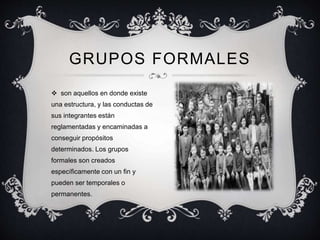  son aquellos en donde existe
una estructura, y las conductas de
sus integrantes están
reglamentadas y encaminadas a
conseguir propósitos
determinados. Los grupos
formales son creados
específicamente con un fin y
pueden ser temporales o
permanentes.
GRUPOS FORMALES
 