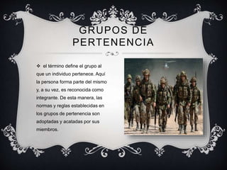  el término define el grupo al
que un individuo pertenece. Aquí
la persona forma parte del mismo
y, a su vez, es reconocida como
integrante. De esta manera, las
normas y reglas establecidas en
los grupos de pertenencia son
adoptadas y acatadas por sus
miembros.
GRUPOS DE
PERTENENCIA
 