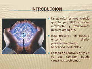 INTRODUCCIÓN
La química es una ciencia
que ha permitido conocer,
interpretar y transformar
nuestro ambiente.
Está presente en nuestro
entorno diario,
proporcionándonos
beneficios invaluables.
La falta de control y ética en
su uso también puede
causarnos problemas.
