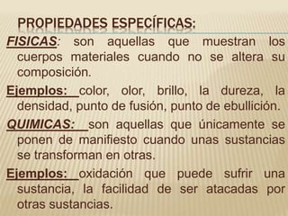 PROPIEDADES ESPECÍFICAS:
FISICAS: son aquellas que muestran los
cuerpos materiales cuando no se altera su
composición.
Ejemplos: color, olor, brillo, la dureza, la
densidad, punto de fusión, punto de ebullición.
QUIMICAS: son aquellas que únicamente se
ponen de manifiesto cuando unas sustancias
se transforman en otras.
Ejemplos: oxidación que puede sufrir una
sustancia, la facilidad de ser atacadas por
otras sustancias.