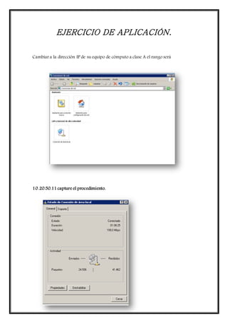 EJERCICIO DE APLICACIÓN.
Cambiar a la dirección IP de su equipo de cómputo a clase A el rango será
10.20.50.11 capture el procedimiento.