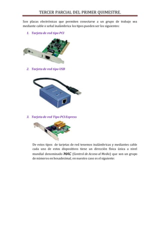 TERCER PARCIAL DEL PRIMER QUIMESTRE. 
Son placas electrónicas que permiten conectarse a un grupo de trabajo sea 
mediante cable o señal inalámbrica los tipos pueden ser los siguientes: 
1. Tarjeta de red tipo PCI 
2. Tarjeta de red tipo USB 
3. Tarjeta de red Tipo PCI Express 
De estos tipos de tarjetas de red tenemos inalámbricas y mediantes cable 
cada uno de estos dispositivos tiene un dirección física única a nivel 
mundial denominado MAC (Control de Acceso al Medio) que son un grupo 
de números en hexadecimal, en nuestro caso es el siguiente: 
 