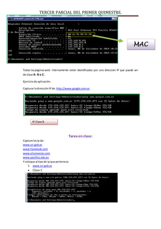 TERCER PARCIAL DEL PRIMER QUIMESTRE. 
Todas las páginas web internamente están identificadas por una dirección IP que puede ser 
de clase A- B o C. 
Ejercicio de aplicación: 
Capturar la dirección IP de: http://www.google.com.ec 
Tarea en clase: 
Capture las Ip de: 
www.sri.gob.ec 
www.facebook.com 
www.elcomercio.com 
www.pacifico.edu.ec 
Y coloque al tipo de Ip que pertenece. 
1. www.sri.gob.ec 
 Clase C 
MAC 
IP Clase B 
 