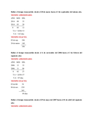 Hallar el tiempo transcurrido desde el 20 de marzo hasta el 3 de septiembre del mismo año.
TIEMPO APROXIMADO:
AÑO MES DÍA
2014 08 33
2014 03 20
0 05 13
T.A = 5(30)+13
T.A = 163 días
TIEMPO EXACTO:
03 de sep. 246
20 de marzo 140
106
Hallar el tiempo transcurrido desde el 6 de noviembre del 2006 hasta el 3 de febrero del
siguiente año:
TIEMPO APROXIMADO:
AÑO MES DÍA
2006 13 33
2006 11 06
0 02 27
T.A = 2(30)+27
T.A = 87 días
TIEMPO EXACTO:
03 de feb 34
06 de nov. -310
365
89 días
Hallar el tiempo transcurrido desde el 29 de mayo del 2007 hasta el 01 de abril del siguiente
año:
TIEMPO APROXIMADO:
 