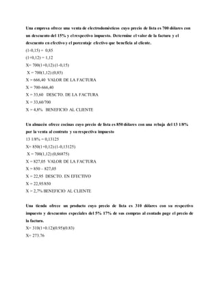 Una empresa ofrece una venta de electrodomésticos cuyo precio de lista es 700 dólares con
un descuento del 15% y el respectivo impuesto. Determine el valor de la factura y el
descuento en efectivo y el porcentaje efectivo que beneficia al cliente.
(1-0,15) = 0,85
(1+0,12) = 1,12
X= 700(1+0,12) (1-0,15)
X = 700(1,12) (0,85)
X = 666,40 VALOR DE LA FACTURA
X = 700-666,40
X = 33,60 DESCTO. DE LA FACTURA
X = 33,60/700
X = 4,8% BENEFICIO AL CLIENTE
Un almacén ofrece cocinas cuyo precio de lista es 850 dólares con una rebaja del 13 1/8%
por la venta al contrato y su respectiva impuesto
13 1/8% = 0,13125
X= 850(1+0,12) (1-0,13125)
X = 700(1,12) (0,86875)
X = 827,05 VALOR DE LA FACTURA
X = 850 – 827,05
X = 22,95 DESCTO. EN EFECTIVO
X = 22,95/850
X = 2,7% BENEFICIO AL CLIENTE
Una tienda ofrece un producto cuyo precio de lista es 310 dólares con su respectivo
impuesto y descuentos especiales del 5% 17% de sus compras al contado page el precio de
la factura.
X= 310(1+0.12)(0.95)(0.83)
X= 273.76
 