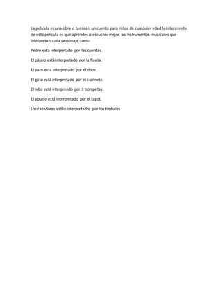 La película es una obra o también un cuento para niños de cualquier edad lo interesante
de esta película es que aprendes a escuchar mejor los instrumentos musicales que
interpretan cada personaje como:
Pedro está interpretado por las cuerdas.
El pájaro está interpretado por la flauta.
El pato está interpretado por el oboe.
El gato está interpretado por el clarinete.
El lobo está interprendo por 3 trompetas.
El abuelo está interpretado por el fagot.
Los cazadores están interpretados por los timbales.