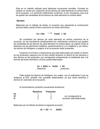 Este es un método utilizado para balancear ecuaciones sencillas. Consiste en
realizar un conteo por inspección de los átomos de cada elemento en ambos lados
de la ecuación, e ir poniendo coeficientes numéricos, si son necesarios, para que
se igualen las cantidades de los átomos de cada elemento en ambos lados.
Ejemplo:
Balancear por el método de tanteo, la ecuación que representa la combinación
química dada cuando el fierro reacciona con ácido clorhídrico.
Fe + HCl FeCl2 + H2
Se cuantifican los átomos de cada elemento en ambos miembros de la
ecuación, se van escribiendo tentativamente los coeficientes numéricos que igualen
las cantidades de los átomos de cada elemento en ambos lados, se sugiere iniciar el
balanceo con los elementos metálicos, posteriormente lo s no metálicos y, por ultimo,
los átomos de hidrógeno y oxigeno si en la ecuación están presentes.
Iniciamos en el hierro y observamos que esta balanceado que existe un átomo
en los productos; pasamos con el cloro donde tenemos un átomo en los reactivos y
dos átomos en los productos, por consiguiente anteponiendo el coeficiente dos a la
formula del ácido clorhídrico, el cloro queda balanceado.
Fe + 2HCl FeCl2 + H2
Reactivos productos
Falta ajustar los átomos de hidrógeno, los cuales, con el coeficiente 2 que se
antepuso al HCl, también han quedado balanceados, ya que ahora tenemos 2
átomos en cada lado de la ecuación.
Si comprobamos contando nuevamente tendremos:
Reactivos Productos
Fe 1 1
Cl 2 2 por consiguiente la
H 2 2 ecuación está balanceada
Balancear por el método de tanteo la siguiente ecuación:
Al + O3 Al2O3
 
