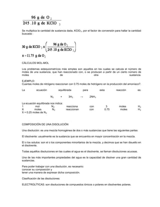 Se multiplica la cantidad de sustancia dada, KClO3, por el factor de conversión para hallar la cantidad
buscada :
CÁLCULOS MOL-MOL
Los problemas estequiometrícos más simples son aquellos en los cuales se calcula el número de
moles de una sustancia, que han reaccionado con, o se producen a partir de un cierto número de
moles de otra sustancia.
EJEMPLO:
Cuantas moles de nitrógeno reaccionan con 0.75 moles de hidrógeno en la producción del amoníaco?.
La ecuación equilibrada para esta reacción es:
N +2 3H →2 2NH3
La ecuación equilibrada nos indica:
1 mol N2 reacciona con 3 moles H2
X moles N2 reaccionan con 0.75 moles H2
X = 0.25 moles de N2
COMPOSICIÓN DE UNA DISOLUCIÓN
Una disolución: es una mezcla homogénea de dos o más sustancias que tiene las siguientes partes:
El disolvente: usualmente es la sustancia que se encuentra en mayor concentración en la mezcla.
El o los solutos: son el o los componentes minoritarios de la mezcla, y decimos que se han disuelto en
el disolvente.
Todas aquéllos disoluciones en las cuales el agua es el disolvente, se llaman disoluciones acuosas.
Una de las más importantes propiedades del agua es la capacidad de disolver una gran cantidad de
sustancias.
Para poder trabajar con una disolución, es necesario:
conocer su composición y
tener una manera de expresar dicha composición.
Clasificación de las disoluciones:
ELECTROLÍTICAS: son disoluciones de compuestos iónicos o polares en disolventes polares.
 