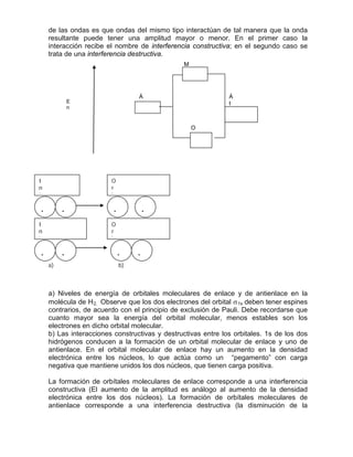 de las ondas es que ondas del mismo tipo interactúan de tal manera que la onda
resultante puede tener una amplitud mayor o menor. En el primer caso la
interacción recibe el nombre de interferencia constructiva; en el segundo caso se
trata de una interferencia destructiva.
a) b)
a) Niveles de energía de orbitales moleculares de enlace y de antienlace en la
molécula de H2. Observe que los dos electrones del orbital σ1s
b) Las interacciones constructivas y destructivas entre los orbitales. 1s de los dos
hidrógenos conducen a la formación de un orbital molecular de enlace y uno de
antienlace. En el orbital molecular de enlace hay un aumento en la densidad
electrónica entre los núcleos, lo que actúa como un “pegamento” con carga
negativa que mantiene unidos los dos núcleos, que tienen carga positiva.
deben tener espines
contrarios, de acuerdo con el principio de exclusión de Pauli. Debe recordarse que
cuanto mayor sea la energía del orbital molecular, menos estables son los
electrones en dicho orbital molecular.
La formación de orbítales moleculares de enlace corresponde a una interferencia
constructiva (El aumento de la amplitud es análogo al aumento de la densidad
electrónica entre los dos núcleos). La formación de orbítales moleculares de
antienlace corresponde a una interferencia destructiva (la disminución de la
Á
t
O
Á
tE
n
. .
M
. .
I
n
t
O
r
b
I
n
t
....
O
r
b
 