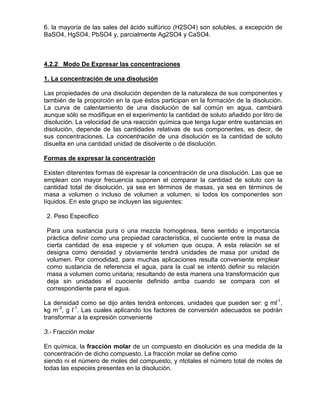 6. la mayoría de las sales del ácido sulfúrico (H2SO4) son solubles, a excepción de
BaSO4, HgSO4, PbSO4 y, parcialmente Ag2SO4 y CaSO4.
4.2.2 Modo De Expresar las concentraciones
Las propiedades de una disolución dependen de la naturaleza de sus componentes y
también de la proporción en la que éstos participan en la formación de la disolución.
La curva de calentamiento de una disolución de sal común en agua, cambiará
aunque sólo se modifique en el experimento la cantidad de soluto añadido por litro de
disolución. La velocidad de una reacción química que tenga lugar entre sustancias en
disolución, depende de las cantidades relativas de sus componentes, es decir, de
sus concentraciones. La concentración de una disolución es la cantidad de soluto
disuelta en una cantidad unidad de disolvente o de disolución.
1. La concentración de una disolución
Existen diterentes formas dé expresar la concentración de una disolución. Las que se
emplean con mayor frecuencia suponen el comparar la cantidad de soluto con la
cantidad total de disolución, ya sea en términos de masas, ya sea en términos de
masa a volumen o incluso de volumen a volumen, si todos los componentes son
líquidos. En este grupo se incluyen las siguientes:
Formas de expresar la concentración
2. Peso Especifico
Para una sustancia pura o una mezcla homogénea, tiene sentido e importancia
práctica definir como una propiedad característica, el cuociente entre la masa de
cierta cantidad de esa especie y el volumen que ocupa. A esta relación se el
designa como densidad y obviamente tendrá unidades de masa por unidad de
volumen. Por comodidad, para muchas aplicaciones resulta conveniente emplear
como sustancia de referencia el agua, para la cual se intentó definir su relación
masa a volumen como unitaria; resultando de esta manera una transformación que
deja sin unidades el cuociente definido arriba cuando se compara con el
correspondiente para el agua.
La densidad como se dijo antes tendrá entonces, unidades que pueden ser: g ml-1
,
kg m-3
, g l-1
3.- Fracción molar
. Las cuales aplicando los factores de conversión adecuados se podrán
transformar a la expresión conveniente
En química, la fracción molar
siendo ni el número de moles del compuesto, y ntotales el número total de moles de
todas las especies presentes en la disolución.
de un compuesto en disolución es una medida de la
concentración de dicho compuesto. La fracción molar se define como
 