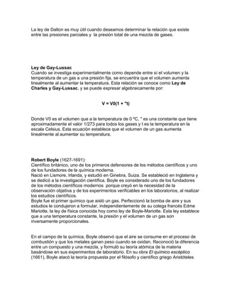 La ley de Dalton es muy útil cuando deseamos determinar la relación que existe
entre las presiones parciales y la presión total de una mezcla de gases.
Ley de Gay-Lussac
Cuando se investiga experimentalmente como depende entre sí el volumen y la
temperatura de un gas a una presión fija, se encuentra que el volumen aumenta
linealmente al aumentar la temperatura. Esta relación se conoce como Ley de
Charles y Gay-Lussac, y se puede expresar algebraicamente por:
V = V0(1 + "t)
Donde V0 es el volumen que a la temperatura de 0 ºC, " es una constante que tiene
aproximadamente el valor 1/273 para todos los gases y t es la temperatura en la
escala Celsius. Esta ecuación establece que el volumen de un gas aumenta
linealmente al aumentar su temperatura.
Robert Boyle (1627-1691):
Científico británico, uno de los primeros defensores de los métodos científicos y uno
de los fundadores de la química moderna.
Nació en Lismore, Irlanda, y estudió en Ginebra, Suiza. Se estableció en Inglaterra y
se dedicó a la investigación científica. Boyle es considerado uno de los fundadores
de los métodos científicos modernos porque creyó en la necesidad de la
observación objetiva y de los experimentos verificables en los laboratorios, al realizar
los estudios científicos.
Boyle fue el primer químico que aisló un gas. Perfeccionó la bomba de aire y sus
estudios le condujeron a formular, independientemente de su colega francés Edme
Mariotte, la ley de física conocida hoy como ley de Boyle-Mariotte. Esta ley establece
que a una temperatura constante, la presión y el volumen de un gas son
inversamente proporcionales.
En el campo de la química, Boyle observó que el aire se consume en el proceso de
combustión y que los metales ganan peso cuando se oxidan. Reconoció la diferencia
entre un compuesto y una mezcla, y formuló su teoría atómica de la materia
basándose en sus experimentos de laboratorio. En su obra El químico escéptico
(1661), Boyle atacó la teoría propuesta por el filósofo y científico griego Aristóteles
 