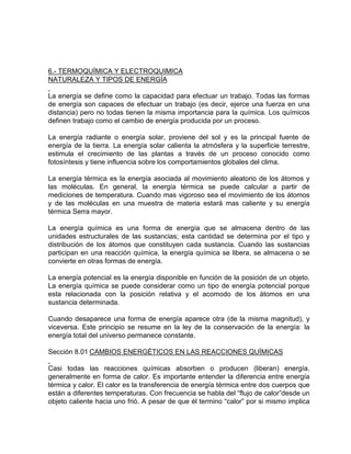 6.- TERMOQUÍMICA Y ELECTROQUIMICA
NATURALEZA Y TIPOS DE ENERGÍA
La energía se define como la capacidad para efectuar un trabajo. Todas las formas
de energía son capaces de efectuar un trabajo (es decir, ejerce una fuerza en una
distancia) pero no todas tienen la misma importancia para la química. Los químicos
definen trabajo como el cambio de energía producida por un proceso.
La energía radiante o energía solar, proviene del sol y es la principal fuente de
energía de la tierra. La energía solar calienta la atmósfera y la superficie terrestre,
estimula el crecimiento de las plantas a través de un proceso conocido como
fotosíntesis y tiene influencia sobre los comportamientos globales del clima.
La energía térmica es la energía asociada al movimiento aleatorio de los átomos y
las moléculas. En general, la energía térmica se puede calcular a partir de
mediciones de temperatura. Cuando mas vigoroso sea el movimiento de los átomos
y de las moléculas en una muestra de materia estará mas caliente y su energía
térmica Serra mayor.
La energía química es una forma de energía que se almacena dentro de las
unidades estructurales de las sustancias; esta cantidad se determina por el tipo y
distribución de los átomos que constituyen cada sustancia. Cuando las sustancias
participan en una reacción química, la energía química se libera, se almacena o se
convierte en otras formas de energía.
La energía potencial es la energía disponible en función de la posición de un objeto.
La energía química se puede considerar como un tipo de energía potencial porque
esta relacionada con la posición relativa y el acomodo de los átomos en una
sustancia determinada.
Cuando desaparece una forma de energía aparece otra (de la misma magnitud), y
viceversa. Este principio se resume en la ley de la conservación de la energía: la
energía total del universo permanece constante.
Sección 8.01 CAMBIOS ENERGÉTICOS EN LAS REACCIONES QUÍMICAS
Casi todas las reacciones químicas absorben o producen (liberan) energía,
generalmente en forma de calor. Es importante entender la diferencia entre energía
térmica y calor. El calor es la transferencia de energía térmica entre dos cuerpos que
están a diferentes temperaturas. Con frecuencia se habla del “flujo de calor”desde un
objeto caliente hacia uno frió. A pesar de que él termino “calor” por si mismo implica
 