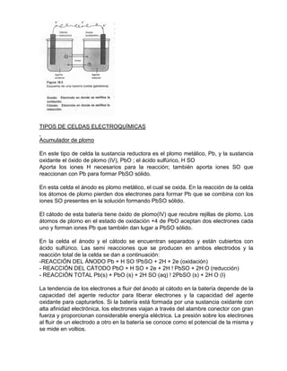 TIPOS DE CELDAS ELECTROQUÍMICAS
Acumulador de plomo
En este tipo de celda la sustancia reductora es el plomo metálico, Pb, y la sustancia
oxidante el óxido de plomo (IV), PbO ; el ácido sulfúrico, H SO
Aporta los iones H necesarios para la reacción; también aporta iones SO que
reaccionan con Pb para formar PbSO sólido.
En esta celda el ánodo es plomo metálico, el cual se oxida. En la reacción de la celda
los átomos de plomo pierden dos electrones para formar Pb que se combina con los
iones SO presentes en la solución formando PbSO sólido.
El cátodo de esta batería tiene óxido de plomo(IV) que recubre rejillas de plomo. Los
átomos de plomo en el estado de oxidación +4 de PbO aceptan dos electrones cada
uno y forman iones Pb que también dan lugar a PbSO sólido.
En la celda el ánodo y el cátodo se encuentran separados y están cubiertos con
ácido sulfúrico. Las semi reacciones que se producen en ambos electrodos y la
reacción total de la celda se dan a continuación:
-REACCIÓN DEL ÁNODO Pb + H SO !PbSO + 2H + 2e (oxidación)
- REACCIÓN DEL CÁTODO PbO + H SO + 2e + 2H ! PbSO + 2H O (reducción)
- REACCIÓN TOTAL Pb(s) + PbO (s) + 2H SO (aq) ! 2PbSO (s) + 2H O (I)
La tendencia de los electrones a fluir del ánodo al cátodo en la batería depende de la
capacidad del agente reductor para liberar electrones y la capacidad del agente
oxidante para capturarlos. Si la batería está formada por una sustancia oxidante con
alta afinidad electrónica, los electrones viajan a través del alambre conector con gran
fuerza y proporcionan considerable energía eléctrica. La presión sobre los electrones
al fluir de un electrodo a otro en la batería se conoce como el potencial de la misma y
se mide en voltios.
 
