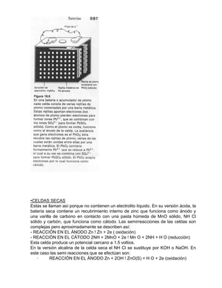 •CELDAS SECAS
Estas se llaman así porque no contienen un electrolito líquido. En su versión ácida, la
batería seca contiene un recubrimiento interno de zinc que funciona como ánodo y
una varilla de carbono en contacto con una pasta húmeda de MnO sólido, NH Cl
sólido y carbón, que funciona como cátodo. Las semirreacciones de las celdas son
complejas pero aproximadamente se describen así:
- REACCIÓN EN EL ÁNODO Zn ! Zn + 2e ( oxidación)
- REACCIÓN EN EL CÁTODO 2NH + 2MnO + 2e ! Mn O + 2NH + H O (reducción)
Esta celda produce un potencial cercano a 1.5 voltios.
En la versión alcalina de la celda seca el NH Cl se sustituye por KOH o NaOH. En
este caso las semi reacciones que se efectúan son:
· REACCIÓN EN EL ÁNODO Zn + 2OH ! ZnO(S) + H O + 2e (oxidación)
 