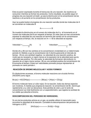 Esta ecuacion expresada durante el transcurso de una reacción, los reactivos se
consumen mientras se forman los productos. Como resultado, es posible seguir el
progreso de una reacción al medir, ya sea la disminucion en la concentracion de los
reactivos o el aumento en la concentracion de los productos.
Aquí se puede ilustrar el progreso de una reacción sencilla donde las moleculas de A
se convierten en moleculas B
A----------------- B
Se muestra la disminucion en el numero de moleculas de A y el incremento en el
numero de moleculas de B con respecto al tiempo. En este caso es mas conveniente
expresar la velocidad de una reacción en terminos del cambio wn la concentracion
con respecto al tiempo. Así, la reacción en A-------B la velocidad se expresa
Velocidad = -______ (A) o Velocidad=__________ (B)
T t
Donde (A) y (B) son los cambios en la concentracion (molaridad) en un determinado
periodo (t). Debido a que la concentracion de A disminuyedurante el intervalo de
tiempo, (A) es una cantidad negativa. La velocidad de una reacción positiva, de
modo que es necesario un signo menos en la expresion de la velocidad para que la
velocidad sea positiva. Por otra parte, la velocidad de formacion del producto no
requiere de un signo menor porque (B) es una cantidad positiva (la concentracion de
B aumenta el tiempo). Estas son velocidades promedio porque representan al
promedio en cierto periodo t.
REACCIÓN DE BROMO MOLECULAR Y ACIDO FORMICO
En disoluciones acuaosas, el bromo molecular reacciona con el acido formico
(HCOOH) como sigue:
Br2(ac) + HCCOH(ac)------------------- 2Br(ac) + 2H(ac) + CO2(g)
El bromo molecular tiene un color rojizo. En la reacción, todos las demas especies
son incoloras. A medida que progresa la reacción, la concentracion de Br2 disminuye
rapidamente y su color se desvanece. Esta perdida de color y por lo tanto de
concentracion se mide facilmente con un espectofometro, que registra la cantidad de
luz visible que absorbe el bromo.
DESCOMPOSICION DEL PEROXIDO DE HIDROGENO.
Si uno de los productos activos es un gas, es posible utilizar el manometro para
encontrar la velocidad de la reacción. Considere la descomposicion del peroxido de
hidrogeno a 20ºC
2H2O2(ac)-------------- 2h20(l) + O2(g)
 