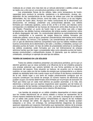 molécula de un cristal, sino más bien de un retículo elemental o celdilla unidad, que
se repite una y otra vez en una estructura periódica o red cristalina.
Las propiedades físicas de los sólidos, tales como temperatura de fusión,
capacidad para conducir la corriente, resistencia a la deformación, dureza, etc.,
dependen de las características de las fuerzas de enlace que unen las entidades
elementales. Así, los sólidos iónicos, como las sales, son duros y a la vez frágiles,
con puntos de fusión altos. Aunque son malos conductores de la electricidad sus
disoluciones, sin embargo, presentan una conductividad elevada. Los sólidos
formados por moléculas apolares, como el Cl2, el H2 o el CO2, son blandos como
corresponde a la debilidad de las fuerzas de interacción entre ellas (fuerzas de Van
der Waals). Presentan un punto de fusión bajo lo que indica que sólo a bajas
temperaturas, las débiles fuerzas ordenadores del enlace pueden predominar sobre
el efecto disgregador del calor. Su conductividad eléctrica es extremadamente baja
como corresponde a la ausencia de cargas libres.Los sólidos formados por
moléculas polares, como el agua, presentan características intermedias entre ambos
tipos de sólidos, los iónicos y los apolares. Las características del enlace metálico
con un gas de electrones externos compartidos hace que los sólidos metálicos sean
buenos conductores de la electricidad y del calor, y dúctiles y maleables, aunque con
elevados puntos de fusión. Un tipo de sólido de propiedades extremas lo constituyen
los sólidos covalentes; están formados por una red tridimensional de enlaces
atómicos fuertes que dan lugar a propiedades tales como elevados puntos de fusión,
escasa conductividad y extraordinaria dureza. El diamante, que es carbono puro
cristalizado, constituye un ejemplo de este tipo de sólidos.
TEORÍA DE BANDAS EN LOS SÓLIDOS
Todos los sólidos cristalinos presentan una estructura periódica, por lo que un
electrón genérico que se viese sometido a la influencia de la red cristalina poseería
una energía potencial que variaría también de una forma periódica en las tres
direcciones del espacio. Esta situación se traduce, de acuerdo con la mecánica
cuántica, en que cada uno de los niveles de energía que correspondería a un átomo
aislado se desdobla tanto más cuanto mayor es el número N de átomos constitutivos
de la red, dando lugar a una serie de niveles prácticamente contiguos que en
conjunto constituyen una banda de energía. El número máximo de electrones que
pueden ocupar una banda determinada viene limitado por el principio de exclusión de
Pauli que indica que en cada nivel atómico se pueden acomodar, a lo más, dos
electrones y siempre que sus espines respectivos sean opuestos; por tal motivo en
una cualquiera de las bandas correspondientes a una red cristalina formada por N
átomos iguales, podrán acomodarse como máximo 2N electrones.
Las bandas de energía en un sólido cristalino desempeñan el mismo papel
que los niveles electrónicos de un átomo aislado e incluso se representan de la
misma manera mediante las letras s, p, d, f, etc.; por tanto, la energía de un electrón
en un sólido sólo puede tomar valores comprendidos en alguna de las múltiples
bandas de energía del sólido. En algunos tipos de sólidos las bandas pueden
solaparse y en otros, sin embargo, los correspondientes diagramas de energía
aparecen separados por espacios intermedios que representan valores de la energía
que no pueden poseer los electrones; por ello se les denomina bandas prohibidas. La
 
