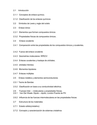 2.1 Introducción
2.1.1 Conceptos de enlace químico.
2.1.2 Clasificación de los enlaces químicos
2.2 Símbolos de Lewis y regla del octeto
2.3 Enlace iónico
2.3.1 Elementos que forman compuestos iónicos
2.3.2 Propiedades físicas de compuestos iónicos.
2.4 Enlace covalente
2.4.1 Comparación entre las propiedades de los compuestos iónicos y covalentes.
2.4.2 Fuerza del enlace covalente
2.4.3 Geometrías moleculares: RPECV
2.4.4 Enlaces covalentes y traslape de orbítales.
2.4.5 orbítales híbridos
2.4.6 Momentos bipolares
2.4.7 Enlaces múltiples
2.5 Enlace metálico y elementos semiconductores
2.5.1 Teoria de Bandas
2.5.2 Clasificación en base a su conductividad eléctrica.
2.6 Fuerzas Inter. – moleculares y propiedades físicas.
2.6.1 Van Der Waals: Dipolo – dipolo, London Puente de PH
2.6.2 Influencia de las fuerzas intermoleculares en las propiedades físicas
2.7 Estructura de los materiales
2.7.1 Estado sólido(cristalino)
2.7.2 Concepto y caracterización de sistemas cristalinos
 