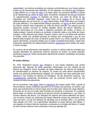 espectrales). Los átomos excitados por energía suministrada por una fuente externa
emiten luz de frecuencias bien definidas. Si, por ejemplo, se mantiene gas hidrógeno
a baja presión en un tubo de vidrio y se hace pasar una corriente eléctrica a través
de él, desprende luz visible de color rojizo. El examen cuidadoso de esa luz mediante
un espectroscopio muestra un espectro de líneas, una serie de líneas de luz
separadas por intervalos regulares. Cada línea es la imagen de la ranura del
espectroscopio que se forma en un color determinado. Cada línea tiene una longitud
de onda definida y una determinada energía asociada. La teoría de Bohr permite a
los físicos calcular esas longitudes de onda de forma sencilla. Se supone que los
electrones pueden moverse en órbitas estables dentro del átomo. Mientras un
electrón permanece en una órbita a distancia constante del núcleo, el átomo no
irradia energía. Cuando el átomo es excitado, el electrón salta a una órbita de mayor
energía, a más distancia del núcleo. Cuando vuelve a caer a una órbita más cercana
al núcleo, emite una cantidad discreta de energía que corresponde a luz de una
determinada longitud de onda. El electrón puede volver a su órbita original en varios
pasos intermedios, ocupando órbitas que no estén completamente llenas. Cada línea
observada representa una determinada transición electrónica entre órbitas de mayor
y menor energía.
En muchos de los elementos más pesados, cuando un átomo está tan excitado que
resultan afectados los electrones internos cercanos al núcleo, se emite radiación
penetrante (rayos X). Estas transiciones electrónicas implican cantidades de energía
muy grandes.
El núcleo atómico
En 1919, Rutherford expuso gas nitrógeno a una fuente radiactiva que emitía
partículas alfa. Algunas de estas partículas colisionaban con los núcleos de los
átomos de nitrógeno. Como resultado de estas colisiones, los átomos de nitrógeno
se transformaban en átomos de oxígeno. El núcleo de cada átomo transformado
emitía una partícula positivamente cargada. Se comprobó que esas partículas eran
idénticas a los núcleos de átomos de hidrógeno. Se las denominó protones. Las
investigaciones posteriores demostraron que los protones forman parte de los
núcleos de todos los elementos.
No se conocieron más datos sobre la estructura del núcleo hasta 1932, cuando el
físico británico James Chadwick descubrió en el núcleo otra partícula, el neutrón, que
tiene casi exactamente la misma masa que el protón pero carece de carga eléctrica.
Entonces se vio que el núcleo está formado por protones y neutrones. En cualquier
átomo dado, el número de protones es igual al número de electrones y, por tanto, al
número atómico del átomo. Los isótopos son átomos del mismo elemento (es decir,
con el mismo número de protones) que tienen diferente número de neutrones. En el
caso del cloro, uno de los isótopos se identifica con el símbolo 35Cl, y su pariente
más pesado con 37Cl. Los superíndices identifican la masa atómica del isótopo, y
son iguales al número total de neutrones y protones en el núcleo del átomo. A veces
se da el número atómico como subíndice, como por ejemplo }Cl.
 