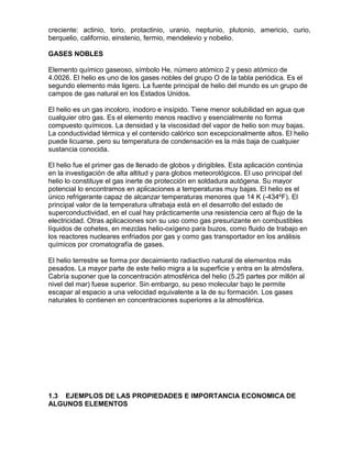 creciente: actinio, torio, protactinio, uranio, neptunio, plutonio, americio, curio,
berquelio, californio, einstenio, fermio, mendelevio y nobelio.
GASES NOBLES
Elemento químico gaseoso, símbolo He, número atómico 2 y peso atómico de
4.0026. El helio es uno de los gases nobles del grupo O de la tabla periódica. Es el
segundo elemento más ligero. La fuente principal de helio del mundo es un grupo de
campos de gas natural en los Estados Unidos.
El helio es un gas incoloro, inodoro e insípido. Tiene menor solubilidad en agua que
cualquier otro gas. Es el elemento menos reactivo y esencialmente no forma
compuesto químicos. La densidad y la viscosidad del vapor de helio son muy bajas.
La conductividad térmica y el contenido calórico son excepcionalmente altos. El helio
puede licuarse, pero su temperatura de condensación es la más baja de cualquier
sustancia conocida.
El helio fue el primer gas de llenado de globos y dirigibles. Esta aplicación continúa
en la investigación de alta altitud y para globos meteorológicos. El uso principal del
helio lo constituye el gas inerte de protección en soldadura autógena. Su mayor
potencial lo encontramos en aplicaciones a temperaturas muy bajas. El helio es el
único refrigerante capaz de alcanzar temperaturas menores que 14 K (-434ºF). El
principal valor de la temperatura ultrabaja está en el desarrollo del estado de
superconductividad, en el cual hay prácticamente una resistencia cero al flujo de la
electricidad. Otras aplicaciones son su uso como gas presurizante en combustibles
líquidos de cohetes, en mezclas helio-oxígeno para buzos, como fluido de trabajo en
los reactores nucleares enfriados por gas y como gas transportador en los análisis
químicos por cromatografía de gases.
El helio terrestre se forma por decaimiento radiactivo natural de elementos más
pesados. La mayor parte de este helio migra a la superficie y entra en la atmósfera.
Cabría suponer que la concentración atmosférica del helio (5.25 partes por millón al
nivel del mar) fuese superior. Sin embargo, su peso molecular bajo le permite
escapar al espacio a una velocidad equivalente a la de su formación. Los gases
naturales lo contienen en concentraciones superiores a la atmosférica.
1.3 EJEMPLOS DE LAS PROPIEDADES E IMPORTANCIA ECONOMICA DE
ALGUNOS ELEMENTOS
 