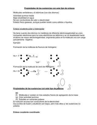 Propiedades de las sustancias con este tipo de enlaces
Moléculas verdaderas y di atómicas (con dos átomos)
Actividad química media
Baja solubilidad en agua
No son conductores de calor o electricidad
Estado físico gaseoso, aunque pueden existir como sólidos o líquidos
Enlace covalente polar o heteropolar
Se tiene cuando dos átomos no metálicos de diferente electronegatividad se unen,
comparten electrones pero la nube electrónica se deforma y se ve desplazado hacia
el átomo de mayor electronegatividad, originando polos en la molécula uno con carga
parcialmente negativa
Ejemplo:
Formación de la molécula de fluoruro de hidrógeno
Hx + F +
Hx F -
+
H-F -
Formación de la molécula de cloro de hidrogeno.
Hx + Cl +
H Cl -
+ -
Propiedades de las sustancias con este tipo de enlaces
(e)
(f) Moléculas q’ existen en tres estados físicos de agregación de la masa
(g) Gran actividad química
(h) Solubles en solventes polares
En solución acuosa son conductores de la electricidad
Sus puntos de fusión y ebullición son bajos, pero más altos q’ las sustancias no
polares
Enlace covalente coordinado
 